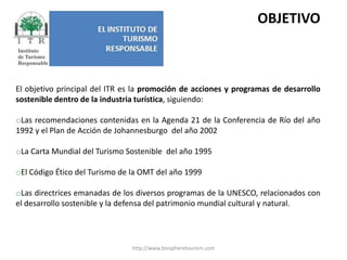http://www.biospheretourism.comOBJETIVOEl objetivo principal del ITR es la promoción de acciones y programas de desarrollo sostenible dentro de la industria turística, siguiendo:Las recomendaciones contenidas en la Agenda 21 de la Conferencia de Río del año 1992 y el Plan de Acción de Johannesburgo  del año 2002