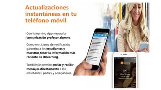 Con itslearning App mejora la
comunicación profesor alumno.
Como un sistema de notificación,
garantiza a los estudiantes y
maestros tener la información más
reciente de itslearning.
También le permite enviar y recibir
mensajes directamente a los
estudiantes, padres y compañeros.
Actualizaciones
instantáneas en tu
teléfono móvil
 