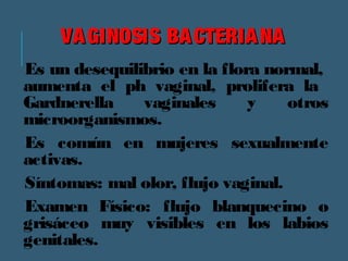 VVAAGGIINNOOSSIISS BBAACCTTEERRIIAANNAA 
Es un desequilibrio en la flora normal, 
aumenta el ph vaginal, prolifera la 
Gardnerella vaginales y otros 
microorganismos. 
Es común en mujeres sexualmente 
activas. 
Síntomas: mal olor, flujo vaginal. 
Examen Físico: flujo blanquecino o 
grisáceo muy visibles en los labios 
genitales. 
 