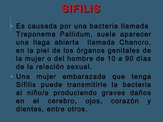 SSIIFFIILLIISS 
• Es causada por una bacteria llamada 
Treponema Pallidum, suele aparecer 
una llaga abierta llamada Chancro, 
en la piel de los órganos genitales de 
la mujer o del hombre de 10 a 90 días 
de la relación sexual. 
• Una mujer embarazada que tenga 
Sífilis puede transmitirle la bacteria 
al niño/a produciendo graves daños 
en el cerebro, ojos, corazón y 
dientes, entre otros. 
 