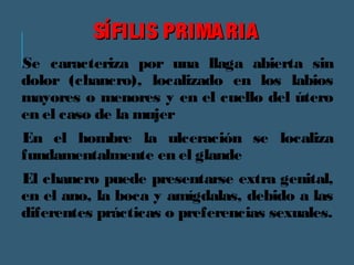 SSÍÍFFIILLIISS PPRRIIMMAARRIIAA 
Se caracteriza por una llaga abierta sin 
dolor (chancro), localizado en los labios 
mayores o menores y en el cuello del útero 
en el caso de la mujer 
En el hombre la ulceración se localiza 
fundamentalmente en el glande 
El chancro puede presentarse extra genital, 
en el ano, la boca y amígdalas, debido a las 
diferentes prácticas o preferencias sexuales. 
 