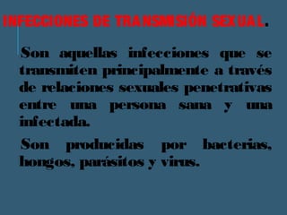 INFECCIONES DE TRANSMISIÓN SEXUAL. 
Son aquellas infecciones que se 
transmiten principalmente a través 
de relaciones sexuales penetrativas 
entre una persona sana y una 
infectada. 
Son producidas por bacterias, 
hongos, parásitos y virus. 
 