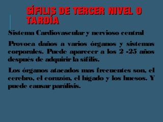 SÍFILIS DDEE TTEERRCCEERR NNIIVVEELL OO 
TTAARRDDÍÍAA 
Sistema Cardiovascular y nervioso central 
Provoca daños a varios órganos y sistemas 
corporales. Puede aparecer a los 2 -25 años 
después de adquirir la sífilis. 
Los órganos atacados mas frecuentes son, el 
cerebro, el corazón, el hígado y los huesos. Y 
puede causar parálisis. 
 