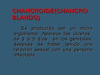 CCHHAANNCCRROOIIDDEE((CCHHAANNCCRROO 
BBLLAANNDDOO)) 
EEss pprroodduucciiddaa ppoorr uunn mmiiccrroo 
oorrggaanniissmmoo.. AAppaarreeccee llaass uullcceerraass 
ddee 33 aa 55 ddííaass eenn llooss ggeenniittaalleess,, 
ddeessppuuééss ddee hhaabbeerr tteenniiddoo uunnaa 
rreellaacciióónn sseexxuuaall ccoonn uunnaa ppeerrssoonnaa 
iinnffeeccttaaddaa.. 
 