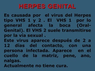 HHEERRPPEESS GGEENNIITTAALL 
Es causada por el virus del Herpes 
tipo VHS 1 y 2 . El VHS 1 por lo 
general afecta la boca (Oral- 
Genital). El VHS 2 suele transmitirse 
por la vía sexual . 
Este virus aparece después de 2 a 
12 días del contacto, con una 
persona infectada. Aparece en el 
cuello de la matriz, pene, ano, 
nalgas. 
Actualmente no tiene cura. 
 