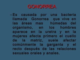 GGOONNOORRRREEAA 
– Es causada por una bacteria 
llamada Gonorrea que vive en 
las áreas mas húmedas del 
organismo, en los hombres 
aparece en la uretra y en la 
mujeres afecta primero el cuello 
de la matriz, suele afectar 
comúnmente la garganta y el 
recto después de las relaciones 
sexuales orales y anales. 
 