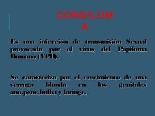 CONDILOM 
A 
Es una infección de ttrraannssmmiissiióónn SSeexxuuaall 
pprroovvooccaaddaa ppoorr eell vviirruuss ddeell PPaappiilloommaa 
HHuummaannoo ((VVPPHH)).. 
SSee ccaarraacctteerriizzaa ppoorr eell ccrreecciimmiieennttoo ddee uunnaa 
vveerrrruuggaa bbllaannddaa eenn llooss ggeenniittaalleess 
aannoo,,ppeennee,,bbuullbbaa yy llaarriinnggee.. 
 