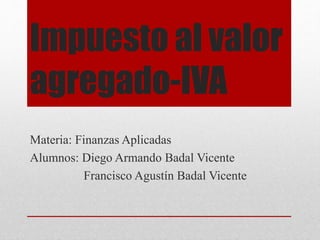 Impuesto al valor 
agregado-IVA 
Materia: Finanzas Aplicadas 
Alumnos: Diego Armando Badal Vicente 
Francisco Agustín Badal Vicente 
 