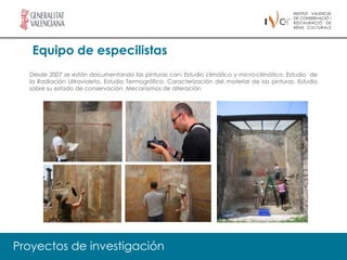Equipo de especilistas
  Desde 2007 se están documentando las pinturas con: Estudio climático y micro-climático. Estudio de
  la Radiación Ultravioleta. Estudio Termográfico. Caracterización del material de las pinturas. Estudio
  sobre su estado de conservación. Mecanismos de alteración




Proyectos de investigación
 