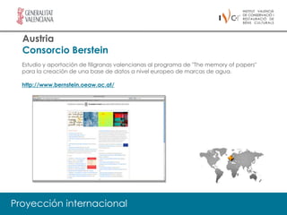 Austria
  Consorcio Berstein
  Estudio y aportación de filigranas valencianas al programa de "The memory of papers"
  para la creación de una base de datos a nivel europeo de marcas de agua.

  http://www.bernstein.oeaw.ac.at/




Proyección internacional
 