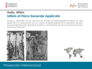 Italia, Milán
  Istituto di Fisica Generale Applicata
  Estudio y desarrollo de las técnicas de estudio de reflectografía infrarroja de alta
  resolución en colaboración con el Centro di Reflecttografia IR e Dianostica dei Beni
  Culturali dell’Università degli Studi di Milano y el Gabinete de Documentación Técnica
  del Museo del Prado




Proyección internacional
 