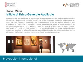 Italia, Milán
  Istituto di Fisica Generale Applicata
  Exposición de resultados en la exposición “El nacimiento de una pintura:de lo visible a
  lo invisible” .Oganizada por el Consorci de Museus de la Comunitat Valenciana, es
  fruto de un proyecto científico de colaboración entre el Institut Valencià de
  Conservació i Restauració de Béns Culturals, el Museo de Bellas Artes de Valencia, el
  Museo Nacional del Prado y Centro di Reflecttografia IR e Dianostica dei Beni Culturali
  dell’Università degli Studi de Milán, donde se ha desarrollado el prototipo de alta
  resolución sensible al infrarrojo que ha permitido descubrir los dibujos ocultos de los
  pintores, y profundizar así en el conocimiento de sus obras maestras.




Proyección internacional
 