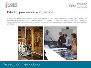 Estudio, procesado e impresión
  El equipo IVC+R ha producido, escalado y gestionado el color de las impresiones gracias a la colaboración
  y estudio de sus profesionales. El equipo donado por Hewlett packard para estudio en el IVC+R ayudará al
  control de las reproducciones, de forma que la obra real sea reproducida siguiendo con la mayor fidelidad
  y calidad.




Proyección internacional
 