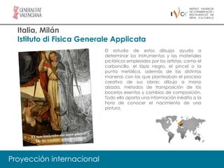 Italia, Milán
  Istituto di Fisica Generale Applicata
                           El estudio de estos dibujos ayuda a
                           determinar los instrumentos y los materiales
                           pictóricos empleados por los artistas, como el
                           carboncillo, el lápiz negro, el pincel o la
                           punta metálica, además de las distintas
                           maneras con las que planteaban el proceso
                           creativo de sus obras: dibujo a mano
                           alzada, métodos de transposición de los
                           bocetos exentos y cambios de composición.
                           Todo ello aporta una información inédita a la
                           hora de conocer el nacimiento de una
                           pintura.




Proyección internacional
 