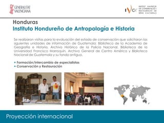 Honduras
  Instituto Hondureño de Antropología e Historia
  Se realizaron visitas para la evaluación del estado de conservación que solicitaron las
  siguientes unidades de información de Guatemala: Biblioteca de la Academia de
  Geografía e Historia, Archivo Histórico de la Policía Nacional, Biblioteca de la
  Universidad Francisco Marroquín, Archivo General de Centro América y Biblioteca
  Nacional de Guatemala y su fondo antiguo.

  + Formación/intercambio de especialistas
  + Conservación y Restauración




Proyección internacional
 