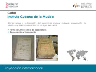 Cuba
  Instituto Cubano de la Musica
  Conservación y restauración del patrimonio musical cubano. Intervención de
  partituras y libretos manuscritos de los siglos XVII y XVIII.

  + Formación/intercambio de especialistas
  + Conservación y Restauración




Proyección internacional
 