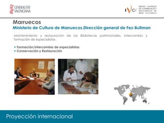 Marruecos
  Ministerio de Cultura de Marruecos.Dirección general de Fez-Bullman
  Mantenimiento y restauración de las Bibliotecas patrimoniales, intercambio y
  formación de especialistas .

  + Formación/intercambio de especialistas
  + Conservación y Restauración




Proyección internacional
 