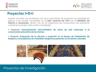 Proyectos I+D+I
  Nuestra vocación de excelencia nos hace promotores de proyectos de investigación
  gracias a las ayudas concedidas en el plan nacional de I+D+I por el Ministerio de
  Ciencia e Innovación, siendo uno de los organismos de conservación de patrimonio
  cultural reconocidos como centro investigador.

  + Proyecto: Caracterización microclimática de obras de arte enfocada a la
  conservación preventiva de las mismas

  + Proyecto: Evaluación de la eficacia y evolución en el tiempo de tratamientos de
  limpieza y consolidación de materiales inorgánicos presentes en los bienes culturales




Proyectos de investigación
 