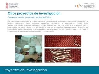 Otros proyectos de investigación
  Conservación del patrimonio textil eclesiástico

  Las piezas que constituyen el patrimonio textil, generalmente, están elaboradas con materiales de
  distinta naturaleza que incluyen materiales orgánicos e inorgánicos como fibras
  textiles, colorantes, metales, pedrería, papel, cartón, etc. lo que complica el estudio de la
  interacción de estas piezas con el medio el que se encuentran habitualmente. Además, las
  colecciones suelen numerosas y heterogéneas desde el punto de vista de cronológico y tipológico
  lo que complica enormemente su estudio y conservación.




Proyectos de investigación
 