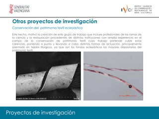 Otros proyectos de investigación
  Conservación del patrimonio textil eclesiástico

  Este hecho, motivó la creación de este grupo de trabajo que incluye profesionales de las ramas de
  la ciencia y la restauración procedentes de distintas instituciones con amplia experiencia en el
  campo de la conservación de patrimonio textil cuyo trabajo pretende cubrir estas
  carencias, poniendo a punto y llevando a cabo distintas formas de actuación, principalmente
  orientado en tejidos litúrgicos, ya que son los fondos eclesiásticos los mayores depositarios del
  patrimonio textil.




Proyectos de investigación
 