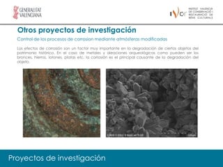 Otros proyectos de investigación
  Control de los procesos de corrosion mediante atmósferas modificadas

  Los efectos de corrosión son un factor muy importante en la degradación de ciertos objetos del
  patrimonio histórico. En el caso de metales y aleaciones arqueológicas como pueden ser los
  bronces, hierros, latones, platas etc. la corrosión es el principal causante de la degradación del
  objeto.




Proyectos de investigación
 