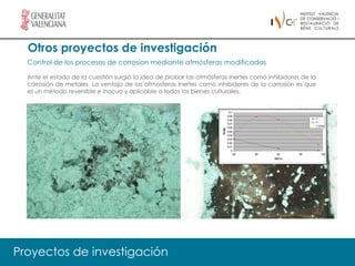 Otros proyectos de investigación
  Control de los procesos de corrosion mediante atmósferas modificadas

  Ante el estado de la cuestión surgió la idea de probar las atmósferas inertes como inhibidores de la
  corrosión de metales. La ventaja de las atmosferas inertes como inhibidores de la corrosión es que
  es un método reversible e inocuo y aplicable a todos los bienes culturales.




Proyectos de investigación
 