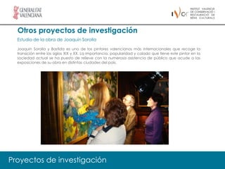 Otros proyectos de investigación
  Estudio de la obra de Joaquín Sorolla

  Joaquín Sorolla y Bastida es uno de los pintores valencianos más internacionales que recoge la
  transición entre los siglos XIX y XX. La importancia, popularidad y calado que tiene este pintor en la
  sociedad actual se ha puesto de relieve con la numerosa asistencia de público que acude a las
  exposiciones de su obra en distintas ciudades del país.




Proyectos de investigación
 