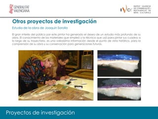 Otros proyectos de investigación
  Estudio de la obra de Joaquín Sorolla

  El gran interés del público por este pintor ha generado el deseo de un estudio más profundo de su
  obra. El conocimiento de los materiales que empleó y la técnica que usó para pintar sus cuadros a
  lo largo de su trayectoria, es una valiosísima información desde el punto de vista histórico, para la
  comprensión de su obra y su conservación para generaciones futuras.




Proyectos de investigación
 