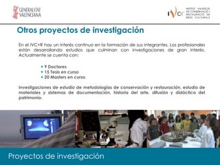 Otros proyectos de investigación
  En el IVC+R hay un interés continuo en la formación de sus integrantes. Los profesionales
  están desarrollando estudios que culminan con investigaciones de gran interés.
  Actualmente se cuenta con:

            + 9 Doctores
            + 15 Tesis en curso
            + 20 Masters en curso

  Investigaciones de estudio de metodologías de conservación y restauración, estudio de
  materiales y sistemas de documentación, historia del arte, difusión y didáctica del
  patrimonio.




Proyectos de investigación
 
