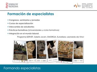 Formación de especialistas
  + Congresos, seminarios y jornadas
  + Cursos de especialización
  + Intercambio de estudiantes
  + Prácticas formativas (Universidades y ciclos formativos)
  + Integración en el mundo laboral.
            Programa SERVEF, Salario Joven, EMORGA, Eurodisea, Leonardo da Vinci




Formando especialistas
 
