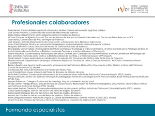 Profesionales colaboradores
Duilio Bertani, Centro di Reflectografia IR e Dianostica dei Beni Culturali del Università degli Studi di Milan.
José Gómez Frechina, Conservador del Museo de Bellas Artes de Valencia
Clelia Galassi, Departamento de Investigación de la Universidad de Génova
Mª Luisa Vázquez de Ágredos Pascual, Doctora en Historia del Arte por la Universitat de València y Doctora en Bellas Artes por la UPV
Joan Alonso, Conservador del Arxiu del Regne de València
José Vergara, Jefe del departamento de conservación y restauración de la Biblioteca Valenciana.
Vicen Carrió Lluesma, Técnico en restauración de geología y pa-leontología del National Museums Scotland.
Margarita Belinchón García, Directora del Museo de Ciencias Naturales de Valencia
Silvia Zapalá, Conservadora y Restauradora del Istituto Centrale per il Catalogo e la Documentazione, el Istituto Centrale per la Patologia del libro, el
Instituto Nazionale per la Grafica, la Biblioteca Nazionale Centrale, y el National Museum of Photografy
Tiziana Macaluso, Conservadora y Restauradora del Istituto Centrale per il Catalogo e la Documentazione, el Istituto Centrale per la Patologia del
libro, el Instituto Nazionale per la Grafica, la Biblioteca Nazionale Centrale, y el National Museum of Photografy.
Nicola Salvioli, Profesor especialista en metales de la Escuela de Alta Formación del Opificio delle Pietre Dure de Florencia.
Mostafa Ammadi, Departamento de Lengua y Literatura Hispánicas, Facultad de Letras y Ciencias Humanas - Aïn Chock, Universidad Hassan
II, Casablanca.
Rebeca Benito Lope, Servicio de Conservación y Restauración de Patrimonio Bibliográfico, Documental y Obra Gráfica, Instituto del Patrimonio
Cultural de España (IPCE), Madrid.
Caroline Bourlet, Institut de Recherche et d´Histoire des Textes, Paris.
Juan Castelló Mora, Museu Valencià del Paper de Banyeres de Mariola, Alicante.
Ninfa Ávila Corchero, Conservadora-restauradora de encuadernaciones, Instituto del Patrimonio Cultural de España (IPCE), Madrid.
François Déroche, Section des Sciences historiques et philologiques: Histoire et codicologie du livre manuscrit arabe, École Pratique des Hautes Ètudes
(EPHE), Paris.
Hossam El-Abbady, College of Tourism and Archaeology, King Saud University, Arabia Saudí.
Mª del Carmen Hidalgo Brinquis, Jefa del Servicio de Conservación y Restauración de Patrimonio Bibliográfico, Documental y Obra Gráfica, Instituto
del Patrimonio Cultural de España (IPCE), Madrid.
Ana Isabel Jiménez Colmenar, Conservadora-restauradora de documento gráfico, Instituto del Patrimonio Cultural de España (IPCE), Madrid.
Carlos López Rodríguez, Director del Archivo del Reino de Aragón, Barcelona.
Carlos López Rodríguez, Director del Archivo del Reino de Aragón, Barcelona.
Antonio Mut, Ex-director del Archivo del Reino de Mallorca, Palma de Mallorca.
Maite Ortega Monasterio, Instituto de Lenguas y Culturas del Mediterráneo y Oriente Próximo (CCHS-CSIC), Madrid.
Vicent Pons Alós. Profesor de Ciencias y Técnicas Historiográficas. Universitat de València (UV), Valencia.




Formando especialistas
 