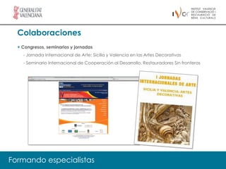 Colaboraciones
  + Congresos, seminarios y jornadas
    - Jornada Internacional de Arte: Sicilia y Valencia en las Artes Decorativas
    - Seminario Internacional de Cooperación al Desarrollo. Restauradores Sin fronteras




Formando especialistas
 
