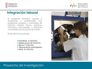 Integración laboral
  El programa formativo ayudas a
  estudiantes     y   profesionales  con
  programas europeos y nacionales de
  inserción laboral, becas, prácticas
  formativas remuneradas y prácticas
  universitarias de proyectos de master.

  El año 2010 ha resultado:


            + Eurodisea 5 visitantes
            + Salario joven 50 visitantes
            + Becas 7 visitantes
            + 100 practicas universitarias
            + Otras 8 visitantes




Proyectos de investigación
 
