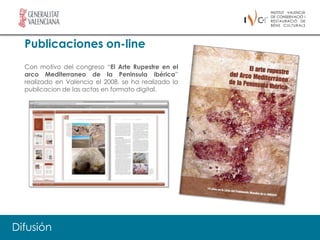 Publicaciones on-line
  Con motivo del congreso “El Arte Rupestre en el
  arco Mediterraneo de la Peninsula ibérica”
  realizado en Valencia el 2008, se ha realizado la
  publicacion de las actas en formato digital.




Difusión
 