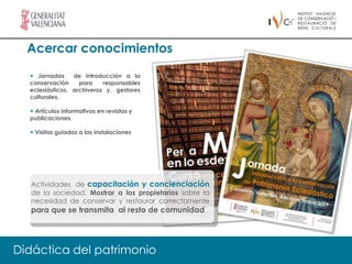 Acercar conocimientos
  + Jornadas     de introducción a la
  conservación     para    responsables
  eclesiásticos, archiveros y, gestores
  culturales.

  + Artículos informativos en revistas y
  publicaciones.

  + Visitas guiadas a las instalaciones




  Actividades de capacitación y concienciación
  de la sociedad. Mostrar a los propietarios sobre la
  necesidad de conservar y restaurar correctamente
  para que se transmita al resto de comunidad




Didáctica del patrimonio
 
