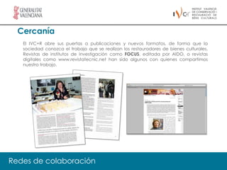Cercanía
   El IVC+R abre sus puertas a publicaciones y nuevos formatos, de forma que la
   sociedad conozca el trabajo que se realizan los restauradores de bienes culturales.
   Revistas de institutos de investigación como FOCUS, editada por AIDO, o revistas
   digitales como www.revistatecnic.net han sido algunos con quienes compartimos
   nuestro trabajo.




Redes de colaboración
 