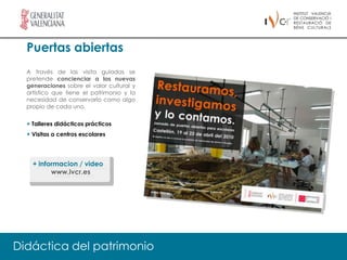 Puertas abiertas
  A través de las visita guiadas se
  pretende concienciar a las nuevas
  generaciones sobre el valor cultural y
  artístico que tiene el patrimonio y la
  necesidad de conservarlo como algo
  propio de cada uno.


  + Talleres didácticos prácticos
  + Visitas a centros escolares




    + informacion / video
          www.ivcr.es




Didáctica del patrimonio
 