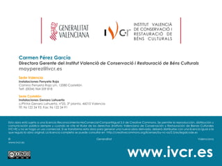 Carmen Pérez García
       Directora Gerente del Institut Valencià de Conservació i Restauració de Béns Culturals
       mayperez@ivcr.es
       Sede Valencia
       Instalaciones Penyeta Roja
       Camino Penyeta Roja s/n, 12080 Castellón
       Telf: (0034) 964 359 818

       Sede Castellón
       Instalaciones Genaro Lahuerta
       c/Pintor Genaro Lahuerta, nº25, 3ª planta, 46010 Valencia
       Tlf: 96 122 34 93; Fax: 96 122 34 91



Esta obra está sujeta a una licencia Reconocimiento-NoComercial-CompartirIgual 2.5 de Creative Commons. Se permite la reproducción, distribución y
comunicación pública siempre y cuando se cite el titular de los derechos (Instituto Valenciano de Conservación y Restauración de Bienes Culturales
IVC+R) y no se haga un uso comercial. Si se transforma esta obra para generar una nueva obra derivada, deberá distribuirse con una licencia igual a la
que regula la obra original. La licencia completa se puede consultar en http://creativecommons.org/licenses/by-nc-sa/2.5/es/legalcode.es

©                                                               Generalitat                                                               Valenciana
www.ivcr.es



                                                                                      www.ivcr.es
 