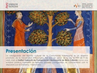 Presentación
La salvaguarda del legado cultural de la Comunidad Valenciana es un objetivo
prioritario de la Generalitat Valenciana. Por eso, en virtud de la Ley 5/1999 de 9 de
abril, creó el Institut Valencià de Conservacón i Restauració de Béns Culturals como una
entidad pública sometida al derecho privado configurada de conformidad con lo
dispuesto por el Gobierno Valenciano.
 