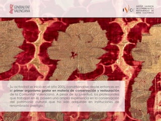 Su actividad se inició en el año 2005, convirtiéndose desde entonces en
el primer organismo gestor en materia de conservación y restauración
de la Comunitat Valenciana. A pesar de su juventud, los profesionales
que trabajan en él, poseen una amplia experiencia en la conservación
del patrimonio cultural que ha sido adquirida en instituciones de
renombrado prestigio.
 