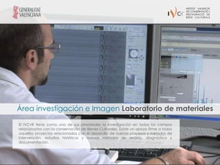 Área investigación e Imagen Laboratorio de materiales

El IVC+R tiene como una de sus prioridades la investigación en todos los campos
relacionados con la conservación de Bienes Culturales. Existe un apoyo firme a todos
aquellos proyectos relacionados con el desarrollo de nuevos procesos y métodos de
intervención, estudios históricos y nuevos métodos de análisis, diagnóstico y
documentación.
 