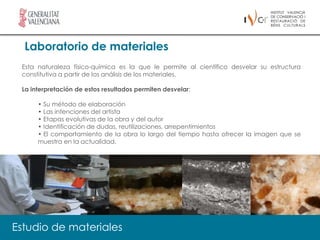 Laboratorio de materiales
 Esta naturaleza físico-química es la que le permite al científico desvelar su estructura
 constitutiva a partir de los análisis de los materiales.

 La interpretación de estos resultados permiten desvelar:

      • Su método de elaboración
      • Las intenciones del artista
      • Etapas evolutivas de la obra y del autor
      • Identificación de dudas, reutilizaciones, arrepentimientos
      • El comportamiento de la obra lo largo del tiempo hasta ofrecer la imagen que se
      muestra en la actualidad.




Estudio de materiales
 