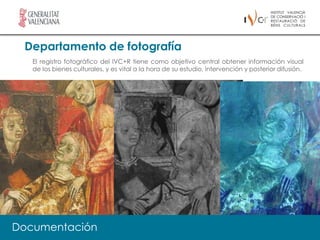 Departamento de fotografía
   El registro fotográfico del IVC+R tiene como objetivo central obtener información visual
   de los bienes culturales, y es vital a la hora de su estudio, intervención y posterior difusión.




     El IVC+R tiene como una de sus prioridades la investigación en todos los
     campos relacionados con la conservación de Bienes Culturales. Existe un
     apoyo firme a todos aquellos proyectos relacionados con el desarrollo de
     nuevos procesos y métodos de intervención, estudios históricos y nuevos
     métodos de análisis, diagnóstico y documentación.

Documentación
 