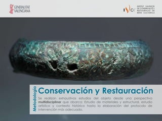 Conservación y Restauración
Metodología




              Se realizan exhaustivos estudios del objeto desde una perspectiva
              multidisciplinar que abarca: Estudio de materiales y estructural, estudio
              artístico y contexto histórico hasta la elaboración del protocolo de
              intervención más adecuado.
 