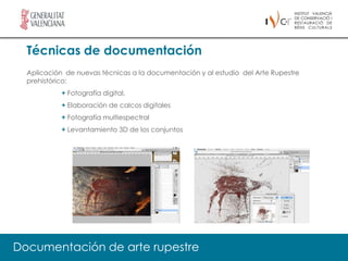 Técnicas de documentación
  Aplicación de nuevas técnicas a la documentación y al estudio del Arte Rupestre
  prehistórico:
            + Fotografía digital,
            + Elaboración de calcos digitales
            + Fotografía multiespectral
            + Levantamiento 3D de los conjuntos




Documentación de arte rupestre
 