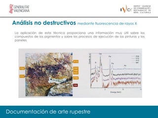 Análisis no destructivos mediante fluorescencia de rayos X
   La aplicación de esta técnica proporciona una información muy útil sobre los
   compuestos de los pigmentos y sobre los procesos de ejecución de las pinturas y los
   paneles




Documentación de arte rupestre
 