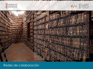 Otras entidades
                  Archivo Histórico Municipal de Xàiva / Archivo Histórico Municipal de Sueca / Archivo Municipal
                  de Alzira / Archivo Municipal de Ibi / Archivo Municipal de Monforte del Cid / Archivo Municipal
                  de Orihuela / Archivo Municipal de Ontinyent / Archivo Municipal de Pego / Archivo Municipal
                  de Requena / Archivo Municipal de Tibi / Archivo Municipal de Vila-real /Archivo Municipal de
                  Villena / Archivo Municipal de Bocairent / Archivo Parroquial de la Iglesia de la Anunciación de
                  Aldaya / Archivo Parroquial de la Iglesia de Santa Maria de Alicante /Archivo Parroquial de la
                  Iglesia de San Pedro Ápostol de el Palomar / Ayuntamiento de Alfara del Patriarca /
                  Ayuntamiento de Castellón/ Ayuntamiento de Crevillente / Ayuntamiento de Olocau del rey
                  Ayuntamiento de Sellent / Ayuntamiento de Valencia / Ayuntamiento de Xàtiva / Biblioteca
                  histórica de la Universitat de Valencia /Caja de Ahorros del Mediterráneo / Capilla de Nuestra
                  Señora de la Soledad de Nules / Círculo de Bellas Artes de Valencia / Colección Museográfica
                  de la Basílica de Santa María de Elche / Concatedral de San Nicolás de Alicante / Consejo
                  Regulador de la Denominación de Origen Utiel- Requena / Convento de la Santísima Trinidad de
                  Cálig / Convento de Nuestra Señora del Milagro de Cocentaina / Consorcio Hospitalario de
                  Castellón / Diputación de Castellón / Diputación de Valencia / Fundación Bancaja / Gabinete
                  de Documentación Técnica del Museo del Prado / Hewlett Packard / iglesia Arciprestal de san
                  Juan Bautista de Monóver / Iglesia del Santo Cristo del Hospital de Vila-real / Iglesia de la
                  Natividad de Nuestra Señora de Sagunto / Iglesia de San Agustín y Santa Catalina de Valencia /
                  Iglesia de Jesús Obrero de La Vall d’Uixó / Iglesia de San Andrés de L’Alcudia / Iglesia de San
                  Antonio Abad y San Martín Obispo de Valencia / Iglesia de San Juan Bautista de Chiva / Iglesia
                  de San Juan Bautista de Monóvar /Iglesia de Santo domingo de Ibiza / Iglesia de Santo Tomás y
                  San Felipe Neri de Valencia / Iglesia del Calvario de Les Coves de Vinromà / Iglesia del Salvador
                  de Pina de Montalgrao / Iglesia del calvario de Les Coves de Vinrromà / Iglesia de la Asunción
                  de Nuestra Señora de Vilafamés / Iglesia de Arcos de la Cantera / Instituto Tecnológico de
                  Óptica, Color e Imagen Ministerio de Ciencia e Innovación del Gobierno de España /
                  monasterio de la Santisima Trinidad de Valencia/ Museo Catedralicio de Segorbe / Museo de
                  Bellas Artes de Castellón / Museo de Bellas Artes de Valencia /Museo de Ciencias Naturales de
                  Valencia / Museo de Medallistica Enrique Giner de Nules / Museo Mariano Benlliure de
                  Crevillente / Museo Nacional de Cerámica “Manuel González Martí” de Valencia/ Museo
                  Taurino de Valencia / Museu d’Art Contemporani de Vilafamés / Museo Valenciano de la
                  Ilustración y la Modernidad / Palau de la Generalitat / Real Colegio Seminario de Corpus Christi
                  de Valencia / Real Iglesia del Cristo de El Salvador de Valencia / Santa Iglesia Catedral
                  Metropolitana de Valencia / Teatro principal de Castellón / Teatro de Segorbe




Redes de colaboración
 