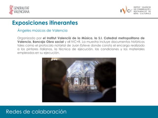 Exposiciones itinerantes
   Ángeles músicos de Valencia

   Organizada por el Institut Valencià de la Música, la S.I. Catedral metropolitana de
   Valencia, Bancaja Obra social y el IVC+R. La muestra incluye documentos históricos
   tales como el protocolo notarial de Juan Esteve donde consta el encargo realizado
   a los pintores italianos, la técnica de ejecución, las condiciones y los materiales
   empleados en su ejecución.




Redes de colaboración
 