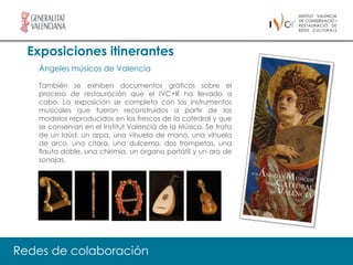 Exposiciones itinerantes
   Ángeles músicos de Valencia

   También se exhiben documentos gráficos sobre el
   proceso de restauración que el IVC+R ha llevado a
   cabo. La exposición se completa con los instrumentos
   musicales que fueron reconstruidos a partir de los
   modelos reproducidos en los frescos de la catedral y que
   se conservan en el Institut Valencià de la Música. Se trata
   de un laúd, un arpa, una vihuela de mano, una vihuela
   de arco, una cítara, una dulcema, dos trompetas, una
   flauta doble, una chirimía, un órgano portátil y un aro de
   sonajas.




Redes de colaboración
 