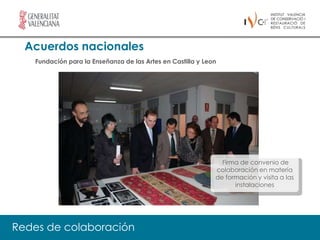 Acuerdos nacionales
   Fundación para la Enseñanza de las Artes en Castilla y Leon




                                                               Firma de convenio de
                                                             colaboración en materia
                                                             de formación y visita a las
                                                                   instalaciones




Redes de colaboración
 